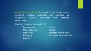  Master Formula Record is a product specific document
compiled, checked, authorized and approved by
competent technical personnel from different
departments.
 Provides complete description of;
• Development
• Manufacturing
• Production
• Packaging
• Quality
• Purity
• Identity
• Strength of each dose
throughout the shelf life
 