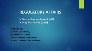 REGULATORY AFFAIRS
Prepared by;
Kusuma Latha Beera,
M.Pharmacy ,1st sem
GITAM Institute Of Pharmacy,
GITAM [ Deemed to be university ]
 Master Formula Record (MFR)
 Drug Master File (DMF)
 