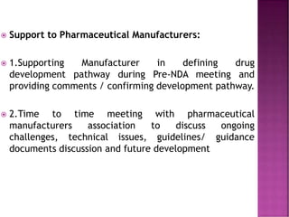  Support to Pharmaceutical Manufacturers:
 1.Supporting Manufacturer in defining drug
development pathway during Pre-NDA meeting and
providing comments / confirming development pathway.
 2.Time to time meeting with pharmaceutical
manufacturers association to discuss ongoing
challenges, technical issues, guidelines/ guidance
documents discussion and future development
 
