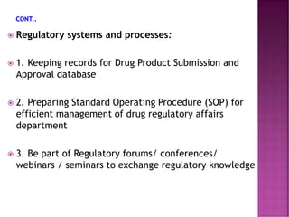  Regulatory systems and processes:
 1. Keeping records for Drug Product Submission and
Approval database
 2. Preparing Standard Operating Procedure (SOP) for
efficient management of drug regulatory affairs
department
 3. Be part of Regulatory forums/ conferences/
webinars / seminars to exchange regulatory knowledge
 