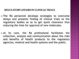  The RA personnel develops strategies to overcome
delays and presents finding of clinical trials to the
regulatory bodies so as to get quick clearance thus
reducing the time for approval of new molecules.
 At its core, the RA professional facilitates the
collection, analysis and communication about the risks
and benefits of health products to the regulatory
agencies, medical and health systems and the public.
 