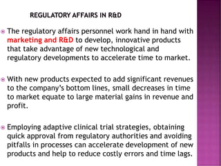  The regulatory affairs personnel work hand in hand with
marketing and R&D to develop, innovative products
that take advantage of new technological and
regulatory developments to accelerate time to market.
 With new products expected to add significant revenues
to the company’s bottom lines, small decreases in time
to market equate to large material gains in revenue and
profit.
 Employing adaptive clinical trial strategies, obtaining
quick approval from regulatory authorities and avoiding
pitfalls in processes can accelerate development of new
products and help to reduce costly errors and time lags.
 