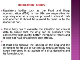  Regulatory bodies such as the Food and Drugs
Administration (FDA) in the USA are responsible for
approving whether a drug can proceed to clinical trials
and whether it should be allowed to come in to the
market or not.
 These body has to evaluate the scientific and clinical
data to ensure that the drug can be produced with
consistently high purity, better therapeutic results and
it does not have unaccepted side effects.

 It must also approve the labeling of the drug and the
directions for its use or we can say regulatory body has
taken interested in all aspects of a drug designing and
its formulatation.
 