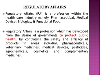  Regulatory Affairs (RA) is a profession within the
health care industry namely, Pharmaceutical, Medical
Device, Biologics, & Functional Food.
 Regulatory Affairs is a profession which has developed
from the desire of governments to protect public
health, by controlling the safety and efficacy of
products in areas including pharmaceuticals,
veterinary medicines, medical devices, pesticides,
agrochemicals, cosmetics and complementary
medicines.
 