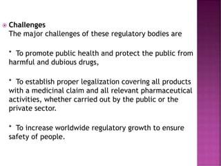  Challenges
The major challenges of these regulatory bodies are
* To promote public health and protect the public from
harmful and dubious drugs,
* To establish proper legalization covering all products
with a medicinal claim and all relevant pharmaceutical
activities, whether carried out by the public or the
private sector.
* To increase worldwide regulatory growth to ensure
safety of people.
 