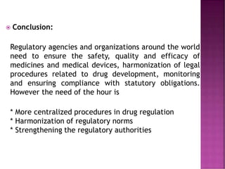  Conclusion:
Regulatory agencies and organizations around the world
need to ensure the safety, quality and efficacy of
medicines and medical devices, harmonization of legal
procedures related to drug development, monitoring
and ensuring compliance with statutory obligations.
However the need of the hour is
* More centralized procedures in drug regulation
* Harmonization of regulatory norms
* Strengthening the regulatory authorities
 