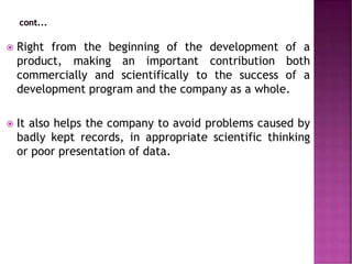  Right from the beginning of the development of a
product, making an important contribution both
commercially and scientifically to the success of a
development program and the company as a whole.
 It also helps the company to avoid problems caused by
badly kept records, in appropriate scientific thinking
or poor presentation of data.
 