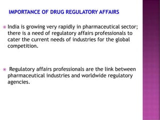  India is growing very rapidly in pharmaceutical sector;
there is a need of regulatory affairs professionals to
cater the current needs of industries for the global
competition.
 Regulatory affairs professionals are the link between
pharmaceutical industries and worldwide regulatory
agencies.
 