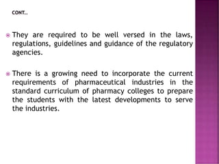  They are required to be well versed in the laws,
regulations, guidelines and guidance of the regulatory
agencies.
 There is a growing need to incorporate the current
requirements of pharmaceutical industries in the
standard curriculum of pharmacy colleges to prepare
the students with the latest developments to serve
the industries.
 