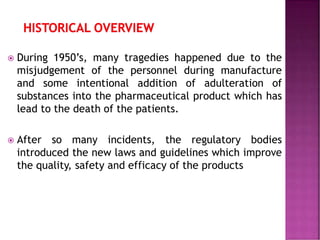 During 1950’s, many tragedies happened due to the
misjudgement of the personnel during manufacture
and some intentional addition of adulteration of
substances into the pharmaceutical product which has
lead to the death of the patients.
 After so many incidents, the regulatory bodies
introduced the new laws and guidelines which improve
the quality, safety and efficacy of the products
 
