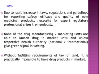  Due to rapid increase in laws, regulations and guidelines
for reporting safety, efficacy and quality of new
medicinal products, necessity for expert regulatory
professional arises tremendously.
 None of the drug manufacturing / marketing units are
able to launch drug in market until and unless
respective health authority (national / international)
give green signal in writing.
 Without fulfilling requirements of law of land, it is
practically impossible to have drug products in market.
 