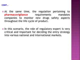  At the same time, the regulation pertaining to
pharmacovigilance requirements mandates
companies to monitor new drugs safety aspects
throughout the life cycle of product.
 In this scenario, the role of regulatory expert is very
critical and important for deciding the entry strategy
into various national and international markets.
 