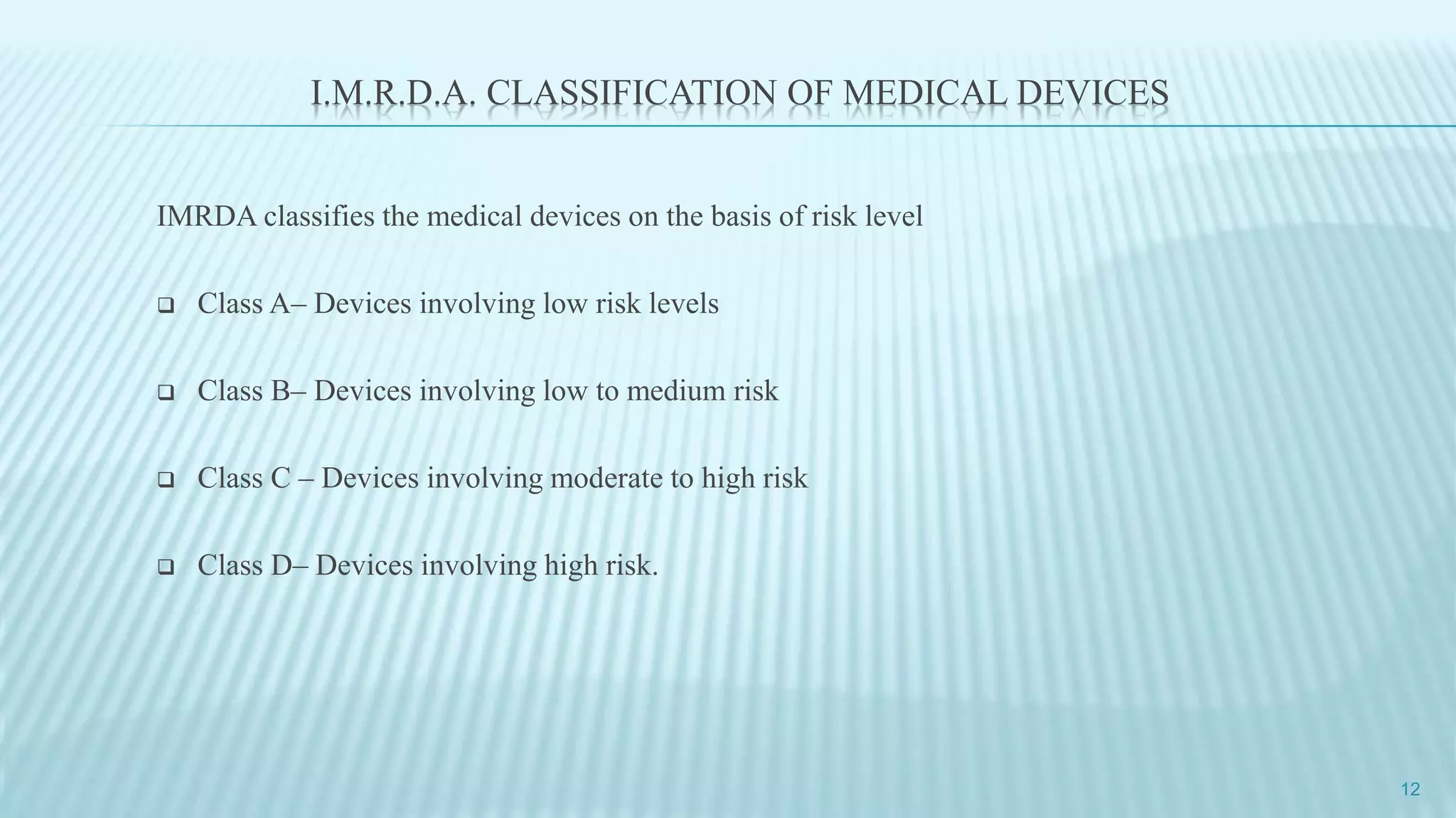 I.M.R.D.A. CLASSIFICATION OF MEDICAL DEVICES
IMRDA classifies the medical devices on the basis of risk level
 Class A– Devices involving low risk levels
 Class B– Devices involving low to medium risk
 Class C – Devices involving moderate to high risk
 Class D– Devices involving high risk.
12
 
