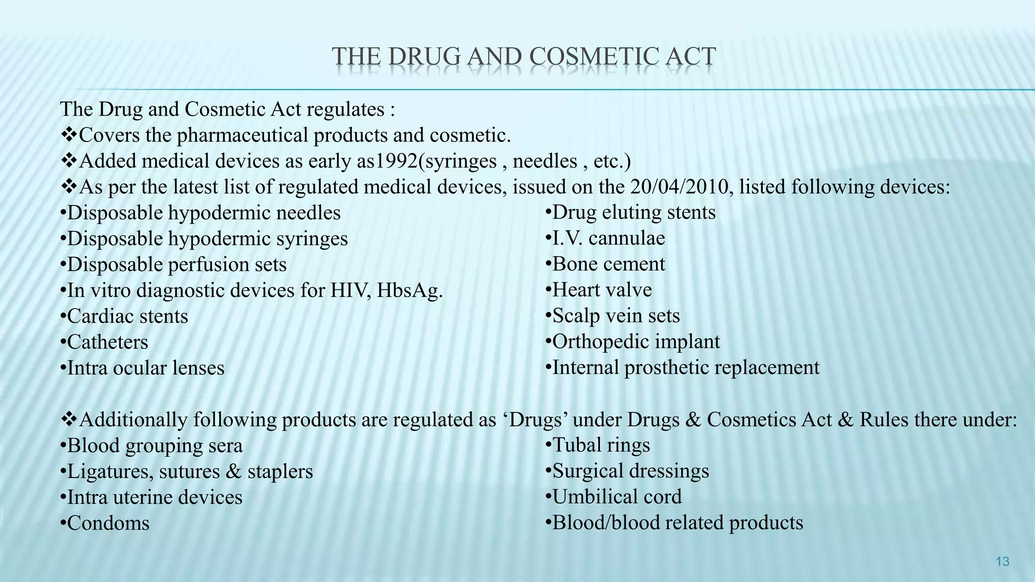 THE DRUG AND COSMETIC ACT
The Drug and Cosmetic Act regulates :
Covers the pharmaceutical products and cosmetic.
Added medical devices as early as1992(syringes , needles , etc.)
As per the latest list of regulated medical devices, issued on the 20/04/2010, listed following devices:
•Disposable hypodermic needles
•Disposable hypodermic syringes
•Disposable perfusion sets
•In vitro diagnostic devices for HIV, HbsAg.
•Cardiac stents
•Catheters
•Intra ocular lenses
Additionally following products are regulated as ‘Drugs’ under Drugs & Cosmetics Act & Rules there under:
•Blood grouping sera
•Ligatures, sutures & staplers
•Intra uterine devices
•Condoms
13
•Drug eluting stents
•I.V. cannulae
•Bone cement
•Heart valve
•Scalp vein sets
•Orthopedic implant
•Internal prosthetic replacement
•Tubal rings
•Surgical dressings
•Umbilical cord
•Blood/blood related products
 