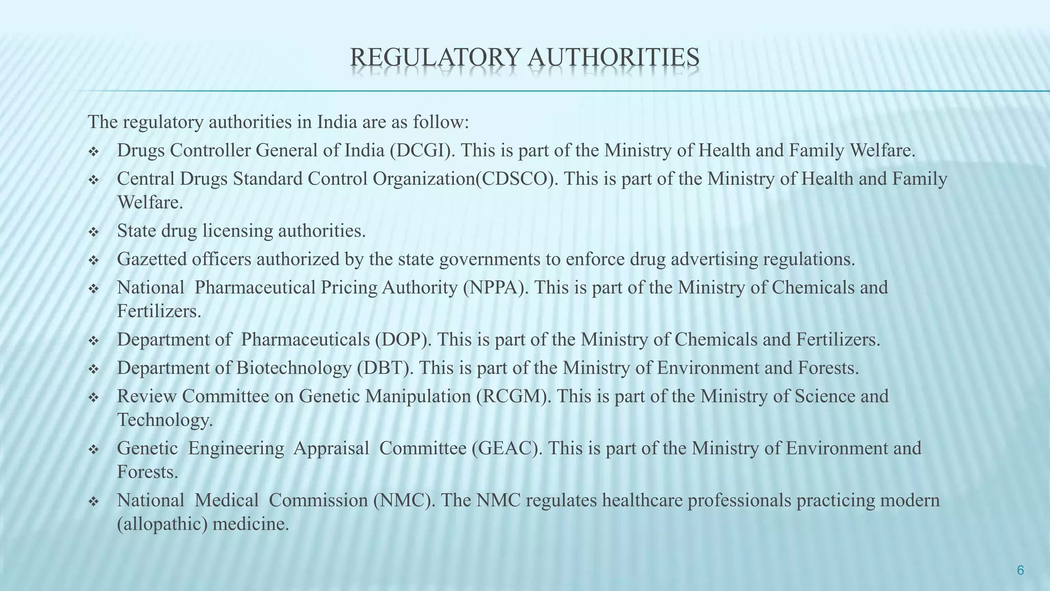 REGULATORY AUTHORITIES
The regulatory authorities in India are as follow:
 Drugs Controller General of India (DCGI). This is part of the Ministry of Health and Family Welfare.
 Central Drugs Standard Control Organization(CDSCO). This is part of the Ministry of Health and Family
Welfare.
 State drug licensing authorities.
 Gazetted officers authorized by the state governments to enforce drug advertising regulations.
 National Pharmaceutical Pricing Authority (NPPA). This is part of the Ministry of Chemicals and
Fertilizers.
 Department of Pharmaceuticals (DOP). This is part of the Ministry of Chemicals and Fertilizers.
 Department of Biotechnology (DBT). This is part of the Ministry of Environment and Forests.
 Review Committee on Genetic Manipulation (RCGM). This is part of the Ministry of Science and
Technology.
 Genetic Engineering Appraisal Committee (GEAC). This is part of the Ministry of Environment and
Forests.
 National Medical Commission (NMC). The NMC regulates healthcare professionals practicing modern
(allopathic) medicine.
6
 