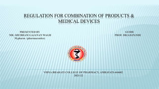 REGULATION FOR COMBINATION OF PRODUCTS &
MEDICAL DEVICES
PRESENTED BY GUIDE
MR. SHUBHAM GAJANAN WAGH PROF. DR.S.D.PANDE
M.pharm (pharmaceutics)
VIDYA BHARATI COLLEGE OF PHARMACY, AMRAVATI-444602
2021-22
 
