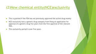 (2)New chemical entity(NCE)exclusivity
 This is granted if the FDA has not previously approved the active drug moiety
 NCE exclusivity bars a generic drug company from filing an application for
approval of a generic drug five years from the first approval of the relevant
NDA .
 This exclusivity period is over five years
 