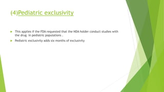 (4)Pediatric exclusivity
 This applies if the FDA requested that the NDA holder conduct studies with
the drug in pediatric populations .
 Pediatric exclusivity adds six months of exclusivity
 