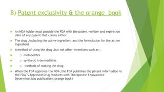 B) Patent exclusivity & the orange book
 An NDA holder must provide the FDA with the patent number and expiration
date of any patent that claims either:
 The drug ,including the active ingredient and the formulation for the active
ingredient
 A method of using the drug ,but not other inventions such as ;
 ;- metabolites
 ;- synthetic intermediates
 ;- methods of making the drug
 When the FDA approves the NDA ,the FDA publishes the patent information in
the FDA΄S Approved Drug Products with Therapeutic Equivalence
Determinations publications(orange book)
 