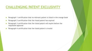 CHALLENGING PATENT EXCLUSIVITY
 Paragraph 1 certification that no relevant patent is listed in the orange book
 Paragraph 2 certification that the listed patent has expired
 Paragraph 3 certification that the listed patent will expire before the
requested approval
 Paragraph 4 certification that the listed patent is invalid
 