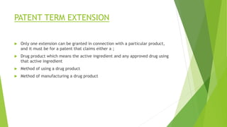 PATENT TERM EXTENSION
 Only one extension can be granted in connection with a particular product,
and it must be for a patent that claims either a ;
 Drug product which means the active ingredient and any approved drug using
that active ingredient
 Method of using a drug product
 Method of manufacturing a drug product
 