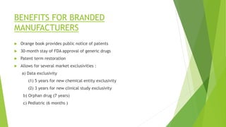 BENEFITS FOR BRANDED
MANUFACTURERS
 Orange book provides public notice of patents
 30-month stay of FDA approval of generic drugs
 Patent term restoration
 Allows for several market exclusivities :
a) Data exclusivity
(1) 5 years for new chemical entity exclusivity
(2) 3 years for new clinical study exclusivity
b) Orphan drug (7 years)
c) Pediatric (6 months )
 