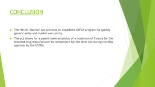 CONCLUSION
 The Hatch- Waxman Act provides an expedited USFDA program for speedy
generic entry and market exclusivity.
 The act allows for a patent term extension of a maximum of 5 years for the
branded drug manufacturer to compensate for the time lost during the NDA
approval by the USFDA.
 