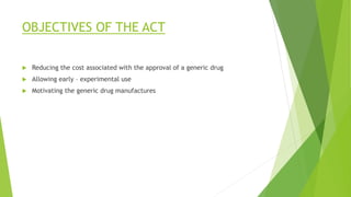OBJECTIVES OF THE ACT
 Reducing the cost associated with the approval of a generic drug
 Allowing early – experimental use
 Motivating the generic drug manufactures
 