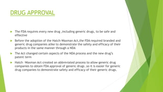 DRUG APPROVAL
 The FDA requires every new drug ,including generic drugs, to be safe and
effective
 Before the adoption of the Hatch-Waxman Act,the FDA required branded and
generic drug companies alike to demonstrate the safety and efficacy of their
products in the same manner through a NDA
 The Act changed certain aspects of the NDA process and the new drug’s
patent term
 Hatch –Waxman Act created an abbreviated process to allow generic drug
companies to obtain FDA approval of generic drugs .so it is easier for generic
drug companies to demonstrate safety and efficacy of their generic drugs.
 