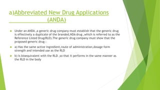 a)Abbreviated New Drug Applications
(ANDA)
 Under an ANDA ,a generic drug company must establish that the generic drug
is effectively a duplicate of the branded,NDA drug ,which is referred to as the
Reference Listed Drug(RLD).The generic drug company must show that the
proposed generic drug :
 a) Has the same active ingredient,route of administration,dosage form
strength and intended use as the RLD
 b) Is bioequivalent with the RLD ,so that it performs in the same manner as
the RLD in the body
 
