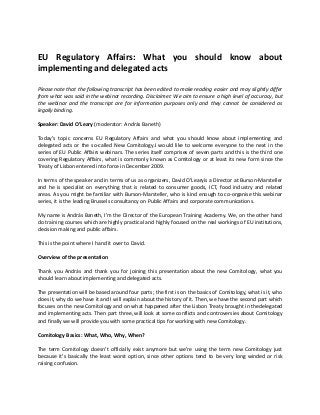 EU Regulatory Affairs: What you should know about
implementing and delegated acts
Please note that the following transcript has been edited to make reading easier and may slightly differ
from what was said in the webinar recording. Disclaimer: We aim to ensure a high level of accuracy, but
the webinar and the transcript are for information purposes only and they cannot be considered as
legally binding.
Speaker: David O’Leary (moderator: András Baneth)
Today’s topic concerns EU Regulatory Affairs and what you should know about implementing and
delegated acts or the so-called New Comitology.I would like to welcome everyone to the next in the
series of EU Public Affairs webinars. The series itself comprises of seven parts and this is the third one
covering Regulatory Affairs, what is commonly known as Comitology or at least its new form since the
Treaty of Lisbon entered into force in December 2009.
In terms of the speaker and in terms of us as organizers, David O’Learyis a Director at Burson-Marsteller
and he is specialist on everything that is related to consumer goods, ICT, food industry and related
areas. As you might be familiar with Burson-Marsteller, who is kind enough to co-organise this webinar
series, it is the leading Brussels consultancy on Public Affairs and corporate communications.
My name is András Baneth, I’m the Director of the European Training Academy. We, on the other hand
do training courses which are highly practical and highly focused on the real workings of EU institutions,
decision making and public affairs.
This is the point where I hand it over to David.
Overview of the presentation
Thank you András and thank you for joining this presentation about the new Comitology, what you
should learn about implementing and delegated acts.
The presentation will be based around four parts; the first is on the basics of Comitology, what is it, who
does it, why do we have it and I will explain about the history of it. Then, we have the second part which
focuses on the new Comitology and on what happened after the Lisbon Treaty brought in thedelegated
and implementing acts. Then part three, will look at some conflicts and controversies about Comitology
and finally we will provide you with some practical tips for working with new Comitology.
Comitology Basics: What, Who, Why, When?
The term Comitology doesn’t officially exist anymore but we’re using the term new Comitology just
because it’s basically the least worst option, since other options tend to be very long winded or risk
raising confusion.
 