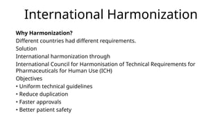 International Harmonization
Why Harmonization?
Different countries had different requirements.
Solution
International harmonization through
International Council for Harmonisation of Technical Requirements for
Pharmaceuticals for Human Use (ICH)
Objectives
• Uniform technical guidelines
• Reduce duplication
• Faster approvals
• Better patient safety
 