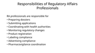 Responsibilities of Regulatory Affairs
Professionals
RA professionals are responsible for
• Preparing dossiers
• Submitting applications
• Coordinating with health authorities
• Monitoring regulatory changes
• Product registration
• Labeling compliance
• Advertising compliance
• Pharmacovigilance coordination
 
