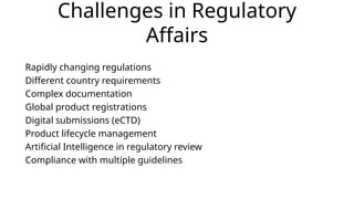 Challenges in Regulatory
Affairs
Rapidly changing regulations
Different country requirements
Complex documentation
Global product registrations
Digital submissions (eCTD)
Product lifecycle management
Artificial Intelligence in regulatory review
Compliance with multiple guidelines
 