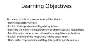 Learning Objectives
At the end of this lecture students will be able to:
• Define Regulatory Affairs
• Explain the importance of Regulatory Affairs
• Describe the historical development of pharmaceutical regulations
• Identify major national and international regulatory authorities
• Explain the role of the Regulatory Affairs department
• Discuss the responsibilities of Regulatory Affairs professionals
 