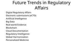 Future Trends in Regulatory
Affairs
Digital Regulatory Affairs
Electronic submissions (eCTD)
Artificial Intelligence
Big Data
Real-world Evidence
Blockchain
Cloud Documentation
Regulatory Intelligence
Global Harmonization
Personalized Medicine
 
