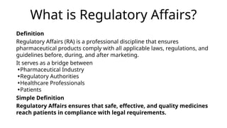 What is Regulatory Affairs?
Definition
Regulatory Affairs (RA) is a professional discipline that ensures
pharmaceutical products comply with all applicable laws, regulations, and
guidelines before, during, and after marketing.
It serves as a bridge between
•Pharmaceutical Industry
•Regulatory Authorities
•Healthcare Professionals
•Patients
Simple Definition
Regulatory Affairs ensures that safe, effective, and quality medicines
reach patients in compliance with legal requirements.
 