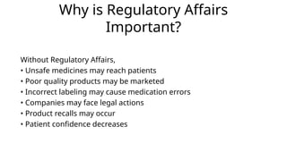 Why is Regulatory Affairs
Important?
Without Regulatory Affairs,
• Unsafe medicines may reach patients
• Poor quality products may be marketed
• Incorrect labeling may cause medication errors
• Companies may face legal actions
• Product recalls may occur
• Patient confidence decreases
 