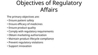 Objectives of Regulatory
Affairs
The primary objectives are:
• Ensure patient safety
• Ensure efficacy of medicines
• Ensure product quality
• Comply with regulatory requirements
• Obtain marketing authorization
• Maintain product lifecycle compliance
• Prevent regulatory violations
• Support innovation
 