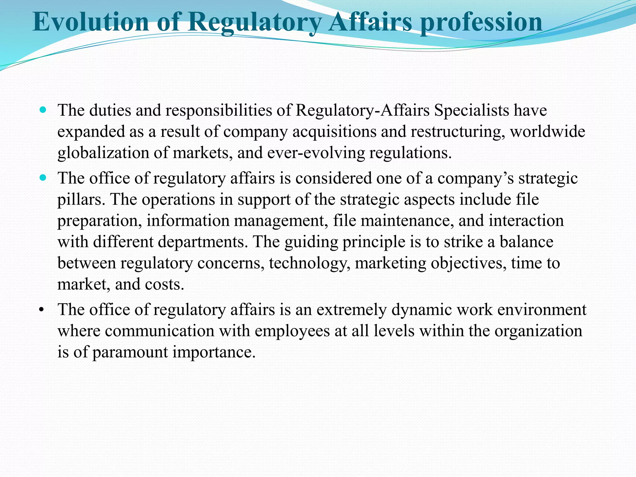 Evolution of Regulatory Affairs profession
 The duties and responsibilities of Regulatory-Affairs Specialists have
expanded as a result of company acquisitions and restructuring, worldwide
globalization of markets, and ever-evolving regulations.
 The office of regulatory affairs is considered one of a company’s strategic
pillars. The operations in support of the strategic aspects include file
preparation, information management, file maintenance, and interaction
with different departments. The guiding principle is to strike a balance
between regulatory concerns, technology, marketing objectives, time to
market, and costs.
• The office of regulatory affairs is an extremely dynamic work environment
where communication with employees at all levels within the organization
is of paramount importance.
 