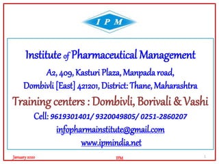 Institute of Pharmaceutical Management
A2, 409, Kasturi Plaza, Manpada road,
Dombivli [East] 421201, District: Thane, Maharashtra
Training centers : Dombivli, Borivali & Vashi
Cell: 9619301401/ 9320049805/ 0251-2860207
infopharmainstitute@gmail.com
www.ipmindia.net
1
IPMJanuary2020
 