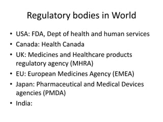 Regulatory bodies in World
• USA: FDA, Dept of health and human services
• Canada: Health Canada
• UK: Medicines and Healthcare products
regulatory agency (MHRA)
• EU: European Medicines Agency (EMEA)
• Japan: Pharmaceutical and Medical Devices
agencies (PMDA)
• India:
 
