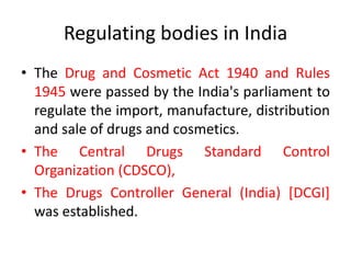 Regulating bodies in India
• The Drug and Cosmetic Act 1940 and Rules
1945 were passed by the India's parliament to
regulate the import, manufacture, distribution
and sale of drugs and cosmetics.
• The Central Drugs Standard Control
Organization (CDSCO),
• The Drugs Controller General (India) [DCGI]
was established.
 