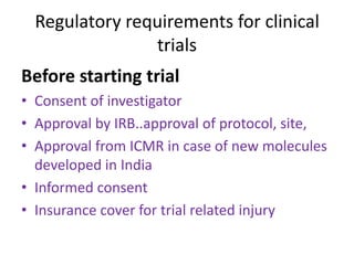 Regulatory requirements for clinical
trials
Before starting trial
• Consent of investigator
• Approval by IRB..approval of protocol, site,
• Approval from ICMR in case of new molecules
developed in India
• Informed consent
• Insurance cover for trial related injury
 