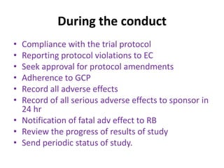 During the conduct
• Compliance with the trial protocol
• Reporting protocol violations to EC
• Seek approval for protocol amendments
• Adherence to GCP
• Record all adverse effects
• Record of all serious adverse effects to sponsor in
24 hr
• Notification of fatal adv effect to RB
• Review the progress of results of study
• Send periodic status of study.
 
