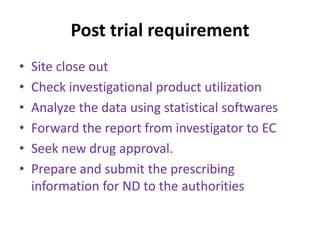 Post trial requirement
• Site close out
• Check investigational product utilization
• Analyze the data using statistical softwares
• Forward the report from investigator to EC
• Seek new drug approval.
• Prepare and submit the prescribing
information for ND to the authorities
 