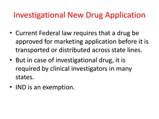 Investigational New Drug Application
• Current Federal law requires that a drug be
approved for marketing application before it is
transported or distributed across state lines.
• But in case of investigational drug, it is
required by clinical investigators in many
states.
• IND is an exemption.
 
