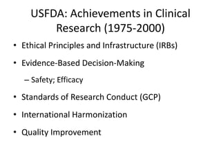 USFDA: Achievements in Clinical
Research (1975-2000)
• Ethical Principles and Infrastructure (IRBs)
• Evidence-Based Decision-Making
– Safety; Efficacy
• Standards of Research Conduct (GCP)
• International Harmonization
• Quality Improvement
 