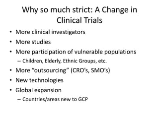 Why so much strict: A Change in
Clinical Trials
• More clinical investigators
• More studies
• More participation of vulnerable populations
– Children, Elderly, Ethnic Groups, etc.
• More “outsourcing” (CRO’s, SMO’s)
• New technologies
• Global expansion
– Countries/areas new to GCP
 