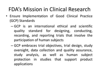 FDA’s Mission in Clinical Research
• Ensure Implementation of Good Clinical Practice
(GCP) Standards
– GCP is an international ethical and scientific
quality standard for designing, conducting,
recording, and reporting trials that involve the
participation of human subjects
– GCP embraces trial objectives, trial design, study
oversight, data collection and quality assurance,
study analysis, as well as human subject
protection in studies that support product
applications
 